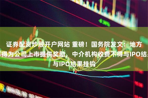 证券配资炒股开户网站 重磅！国务院发文：地方政府不得为公司上市提供奖励，中介机构收费不得与IPO结果挂钩