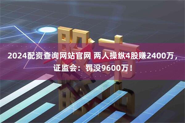 2024配资查询网站官网 两人操纵4股赚2400万，证监会：罚没9600万！