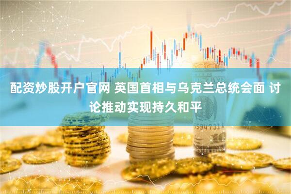 配资炒股开户官网 英国首相与乌克兰总统会面 讨论推动实现持久和平