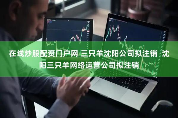 在线炒股配资门户网 三只羊沈阳公司拟注销  沈阳三只羊网络运营公司拟注销