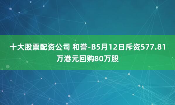 十大股票配资公司 和誉-B5月12日斥资577.81万港元回购80万股