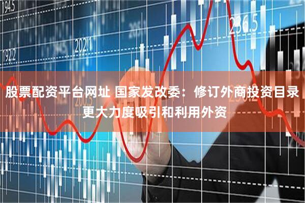 股票配资平台网址 国家发改委：修订外商投资目录 更大力度吸引和利用外资