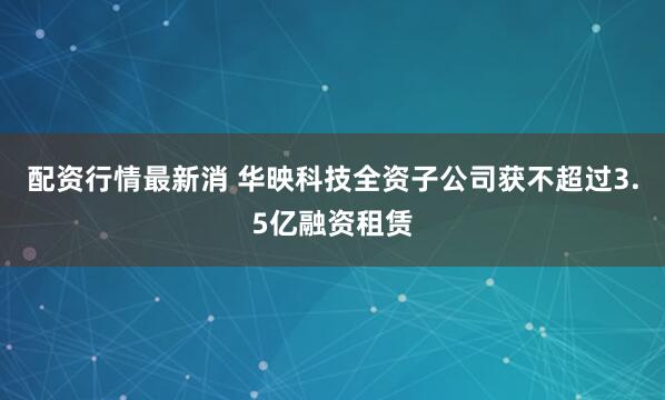 配资行情最新消 华映科技全资子公司获不超过3.5亿融资租赁