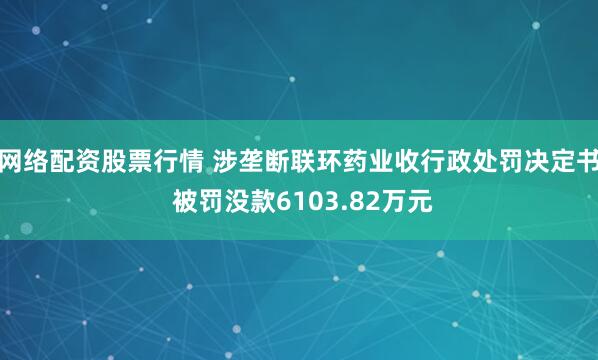 网络配资股票行情 涉垄断联环药业收行政处罚决定书 被罚没款6103.82万元