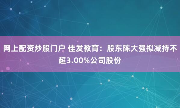 网上配资炒股门户 佳发教育：股东陈大强拟减持不超3.00%公司股份