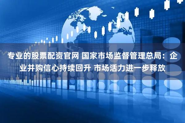 专业的股票配资官网 国家市场监督管理总局：企业并购信心持续回升 市场活力进一步释放