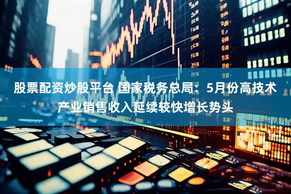 股票配资炒股平台 国家税务总局：5月份高技术产业销售收入延续较快增长势头