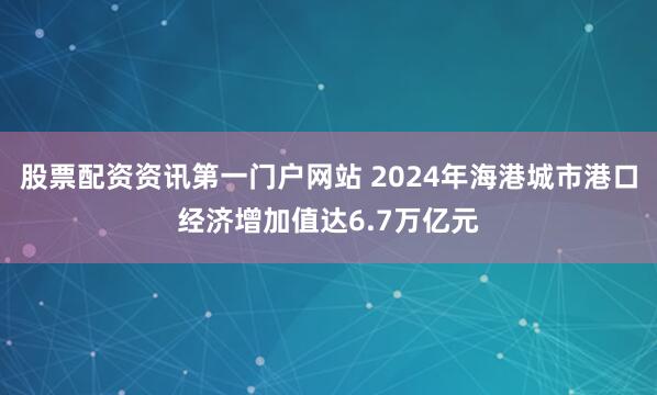 股票配资资讯第一门户网站 2024年海港城市港口经济增加值达6.7万亿元