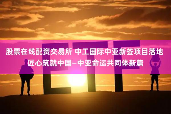 股票在线配资交易所 中工国际中亚新签项目落地 匠心筑就中国—中亚命运共同体新篇