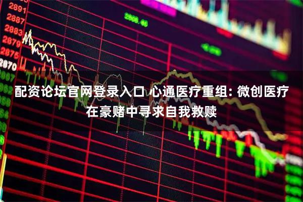配资论坛官网登录入口 心通医疗重组: 微创医疗在豪赌中寻求自我救赎