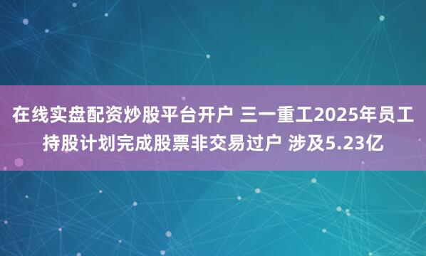 在线实盘配资炒股平台开户 三一重工2025年员工持股计划完成股票非交易过户 涉及5.23亿