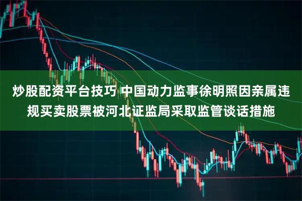 炒股配资平台技巧 中国动力监事徐明照因亲属违规买卖股票被河北证监局采取监管谈话措施