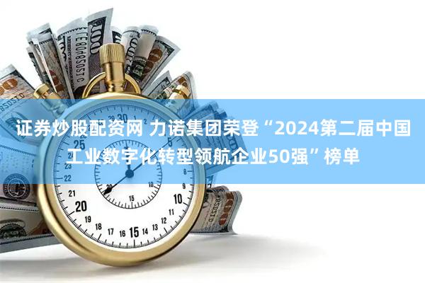 证券炒股配资网 力诺集团荣登“2024第二届中国工业数字化转型领航企业50强”榜单