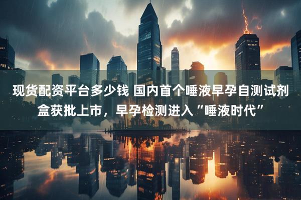 现货配资平台多少钱 国内首个唾液早孕自测试剂盒获批上市，早孕检测进入“唾液时代”