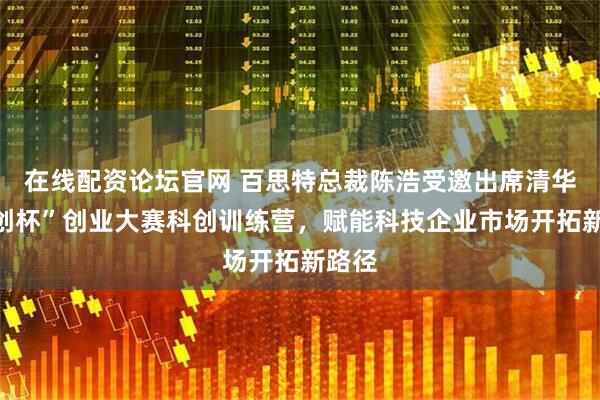 在线配资论坛官网 百思特总裁陈浩受邀出席清华“科创杯”创业大赛科创训练营，赋能科技企业市场开拓新路径