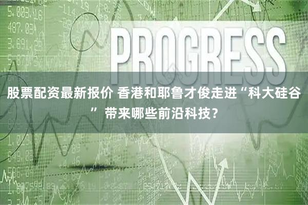 股票配资最新报价 香港和耶鲁才俊走进“科大硅谷” 带来哪些前沿科技？