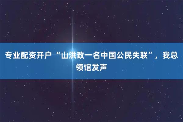 专业配资开户 “山洪致一名中国公民失联”，我总领馆发声