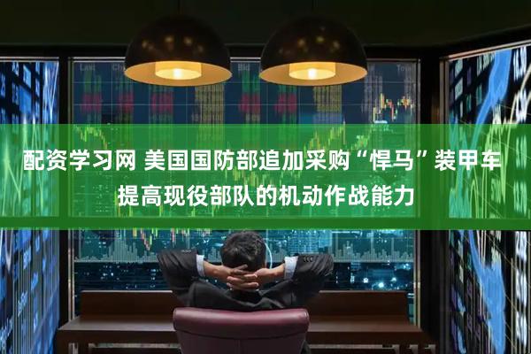 配资学习网 美国国防部追加采购“悍马”装甲车 提高现役部队的机动作战能力