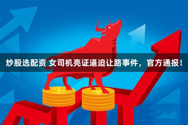 炒股选配资 女司机亮证逼迫让路事件，官方通报！