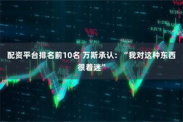 配资平台排名前10名 万斯承认：“我对这种东西很着迷”