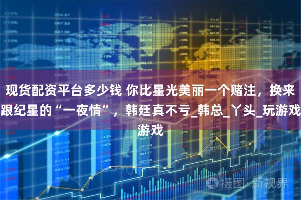 现货配资平台多少钱 你比星光美丽一个赌注，换来跟纪星的“一夜情”，韩廷真不亏_韩总_丫头_玩游戏