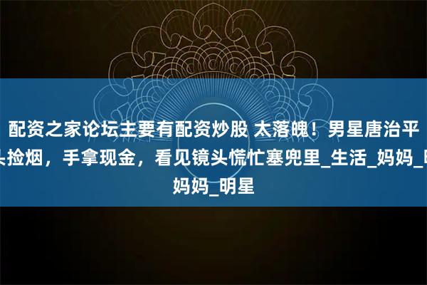 配资之家论坛主要有配资炒股 太落魄！男星唐治平街头捡烟，手拿现金，看见镜头慌忙塞兜里_生活_妈妈_明星