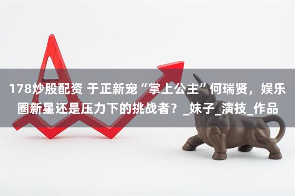 178炒股配资 于正新宠“掌上公主”何瑞贤，娱乐圈新星还是压力下的挑战者？_妹子_演技_作品