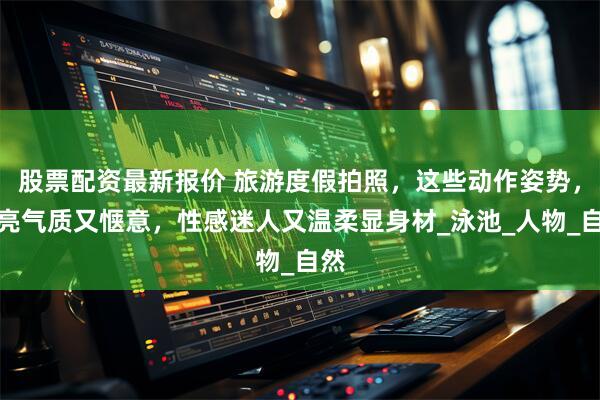 股票配资最新报价 旅游度假拍照，这些动作姿势，漂亮气质又惬意，性感迷人又温柔显身材_泳池_人物_自然