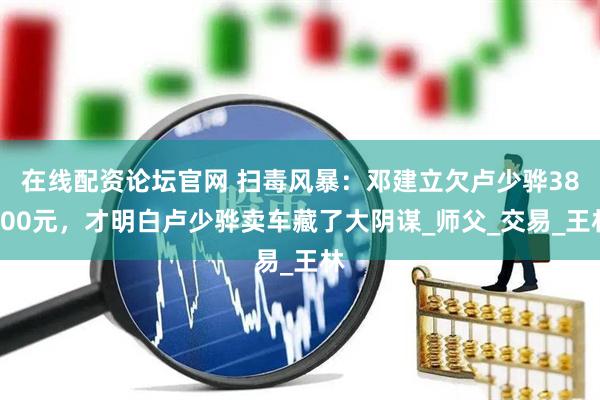 在线配资论坛官网 扫毒风暴：邓建立欠卢少骅38500元，才明白卢少骅卖车藏了大阴谋_师父_交易_王林