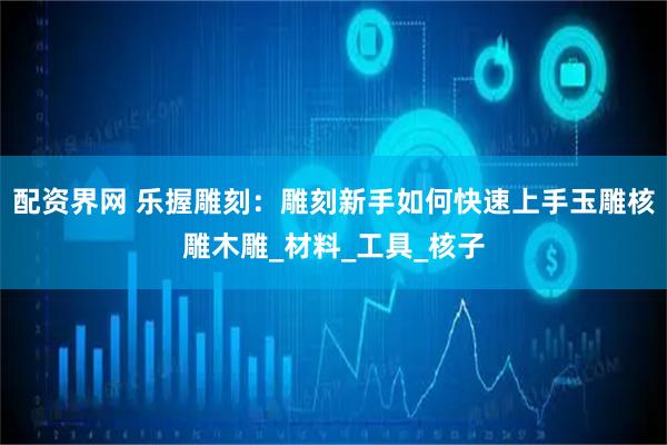 配资界网 乐握雕刻：雕刻新手如何快速上手玉雕核雕木雕_材料_工具_核子