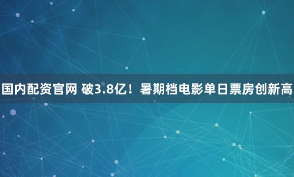 国内配资官网 破3.8亿！暑期档电影单日票房创新高