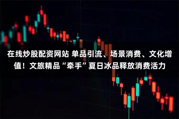 在线炒股配资网站 单品引流、场景消费、文化增值！文旅精品“牵手”夏日冰品释放消费活力