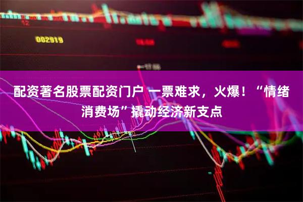 配资著名股票配资门户 一票难求，火爆！“情绪消费场”撬动经济新支点