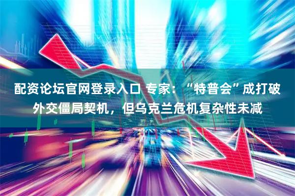 配资论坛官网登录入口 专家：“特普会”成打破外交僵局契机，但乌克兰危机复杂性未减