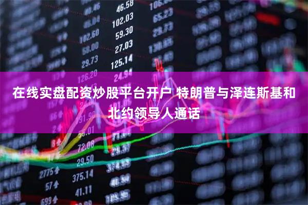在线实盘配资炒股平台开户 特朗普与泽连斯基和北约领导人通话