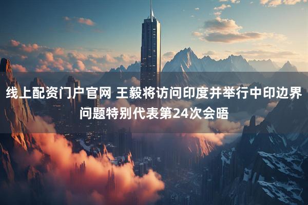 线上配资门户官网 王毅将访问印度并举行中印边界问题特别代表第24次会晤