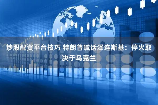 炒股配资平台技巧 特朗普喊话泽连斯基：停火取决于乌克兰