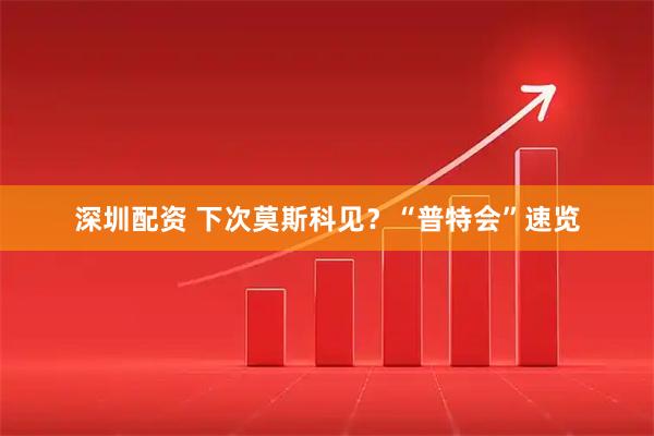 深圳配资 下次莫斯科见？“普特会”速览