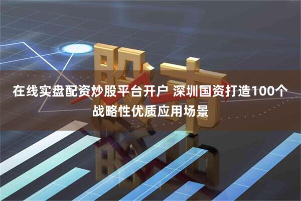 在线实盘配资炒股平台开户 深圳国资打造100个战略性优质应用场景
