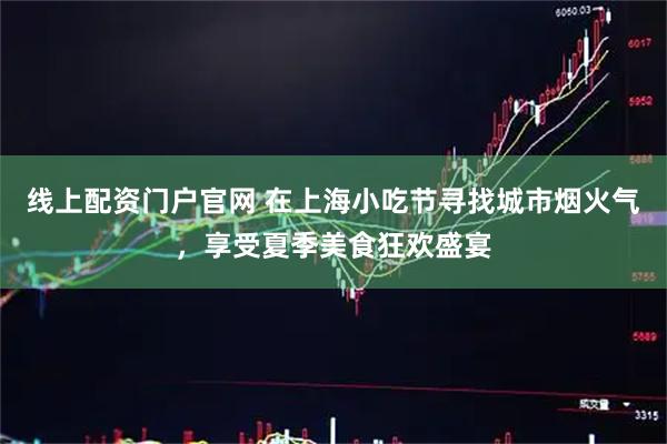 线上配资门户官网 在上海小吃节寻找城市烟火气，享受夏季美食狂欢盛宴