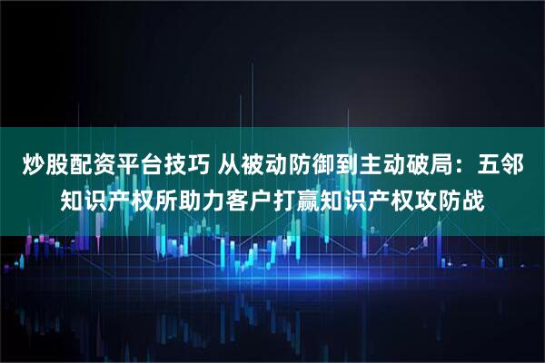 炒股配资平台技巧 从被动防御到主动破局：五邻知识产权所助力客户打赢知识产权攻防战