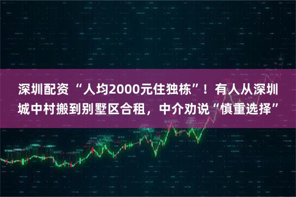 深圳配资 “人均2000元住独栋”！有人从深圳城中村搬到别墅区合租，中介劝说“慎重选择”