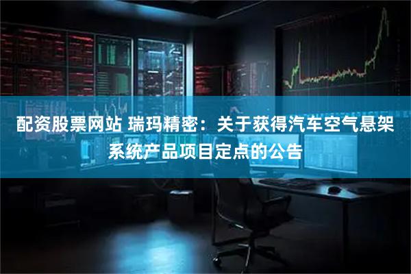 配资股票网站 瑞玛精密：关于获得汽车空气悬架系统产品项目定点的公告